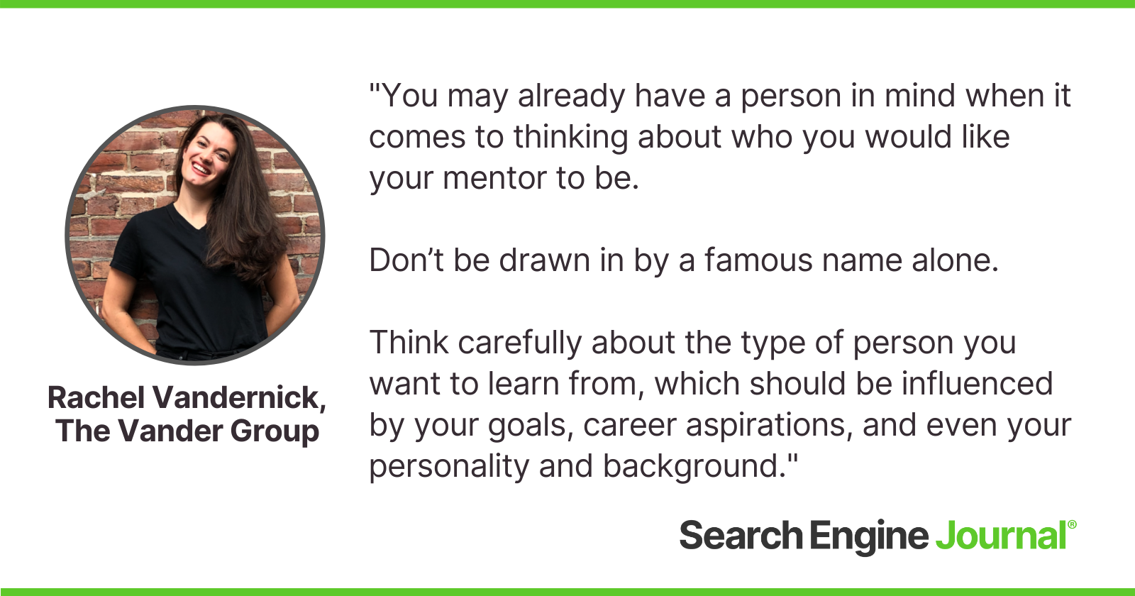 You may already have a person in mind when it comes to thinking about who you would like your mentor to be.  Don’t be drawn in by a famous name alone.  Think carefully about the type of person you want to learn from, which should be influenced by your goals, career aspirations, and even your personality and background.
